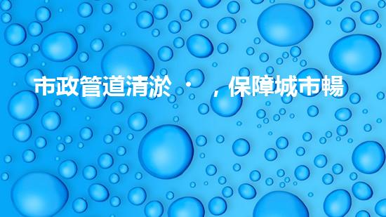 市政管道清淤，保障城市暢通無阻